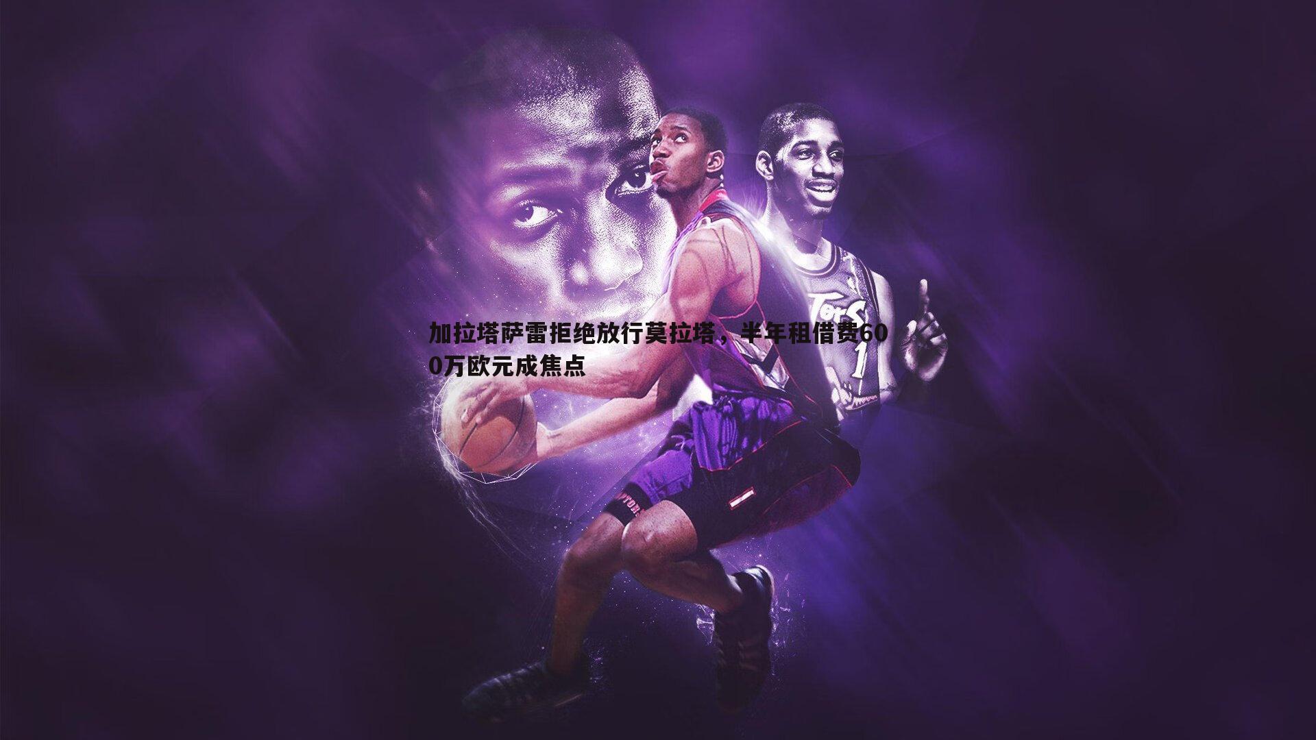 加拉塔萨雷拒绝放行莫拉塔,半年租借费600万欧元成焦点